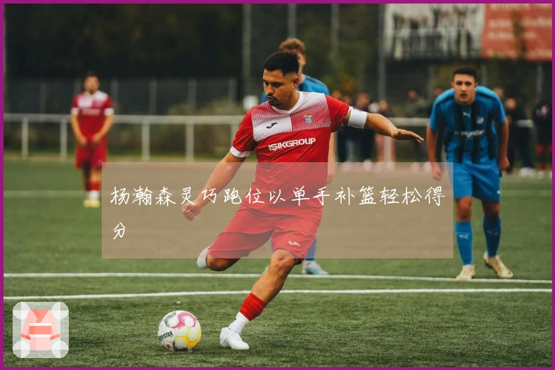 杨瀚森灵巧跑位以单手补篮轻松得分