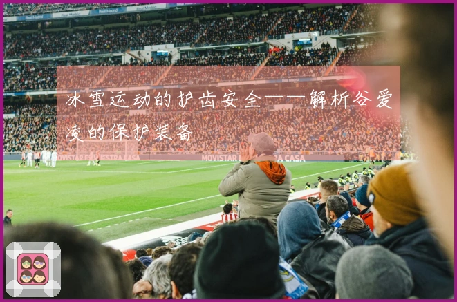 冰雪运动的护齿安全——解析谷爱凌的保护装备