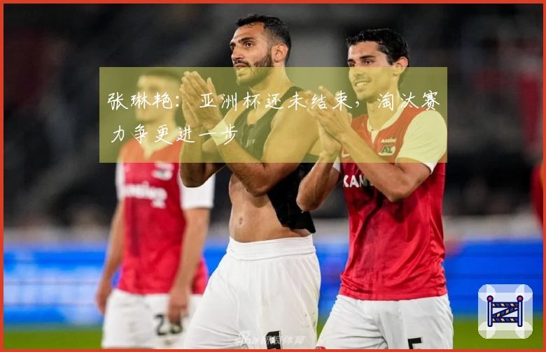 张琳艳：亚洲杯还未结束，淘汰赛力争更进一步