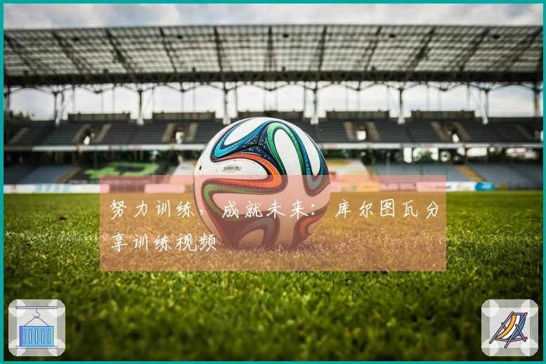 努力训练，成就未来：库尔图瓦分享训练视频