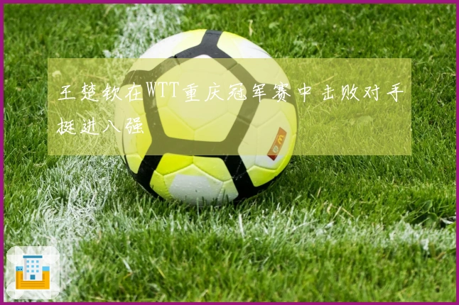 王楚钦在WTT重庆冠军赛中击败对手挺进八强