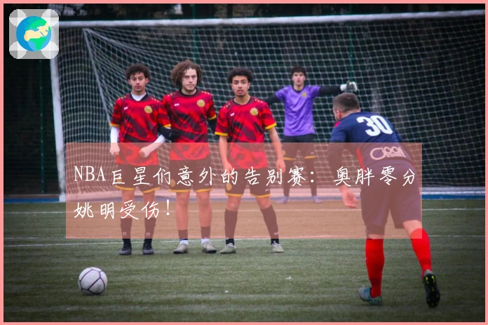NBA巨星们意外的告别赛：奥胖零分姚明受伤！