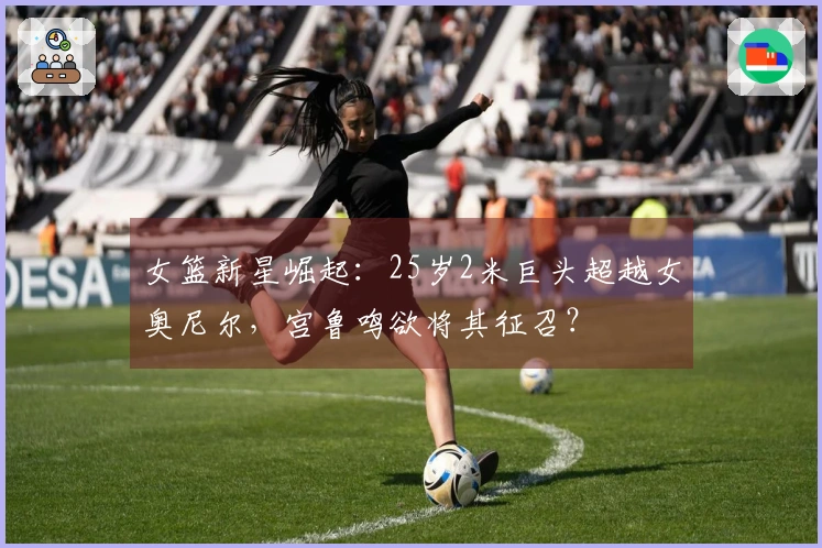 女篮新星崛起：25岁2米巨头超越女奥尼尔，宫鲁鸣欲将其征召？