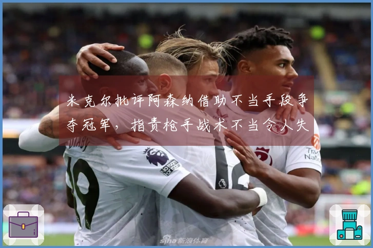 米克尔批评阿森纳借助不当手段争夺冠军，指责枪手战术不当令人失望