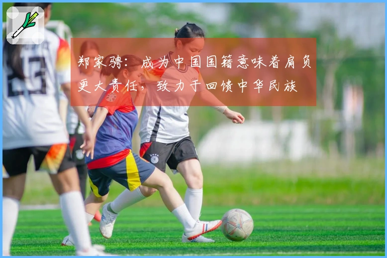 郑家骋：成为中国国籍意味着肩负更大责任，致力于回馈中华民族