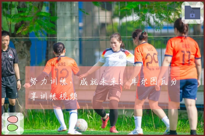 努力训练，成就未来：库尔图瓦分享训练视频