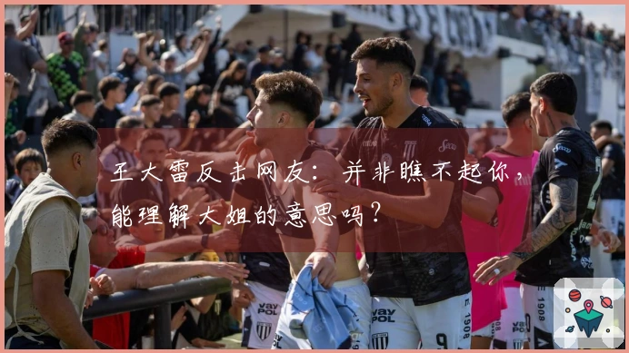 王大雷反击网友：并非瞧不起你，能理解大姐的意思吗？