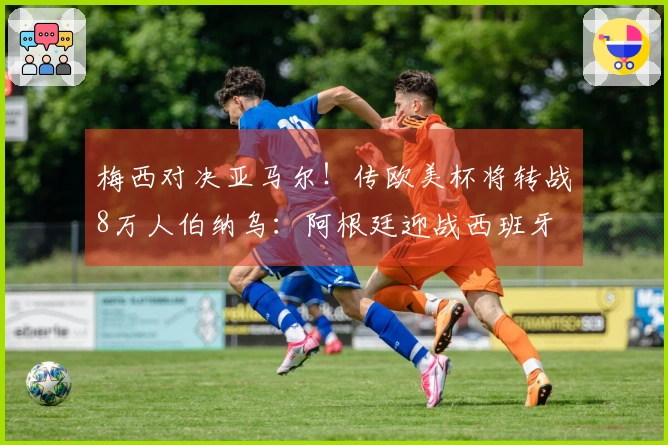 梅西对决亚马尔！传欧美杯将转战8万人伯纳乌：阿根廷迎战西班牙