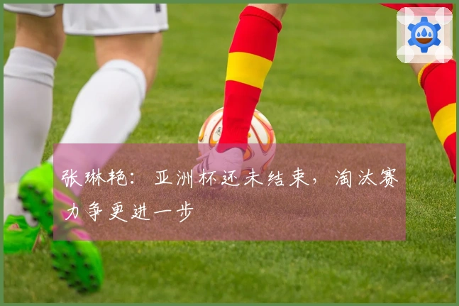 张琳艳:亚洲杯还未结束,淘汰赛力争更进一步