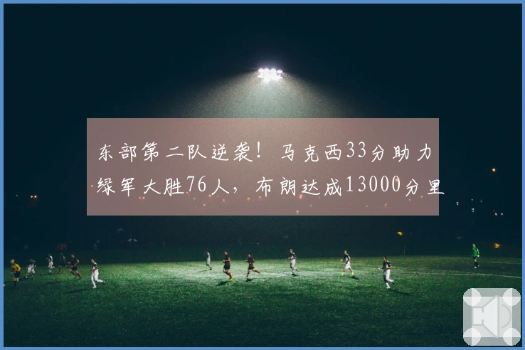 东部第二队逆袭!马克西33分助力绿军大胜76人,布朗达成13000分里程碑