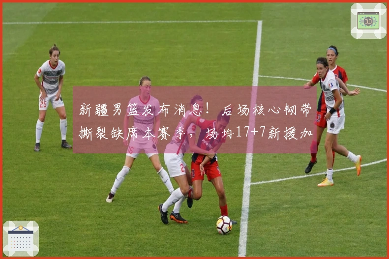 新疆男篮发布消息！后场核心韧带撕裂缺席本赛季，场均17+7新援加盟！