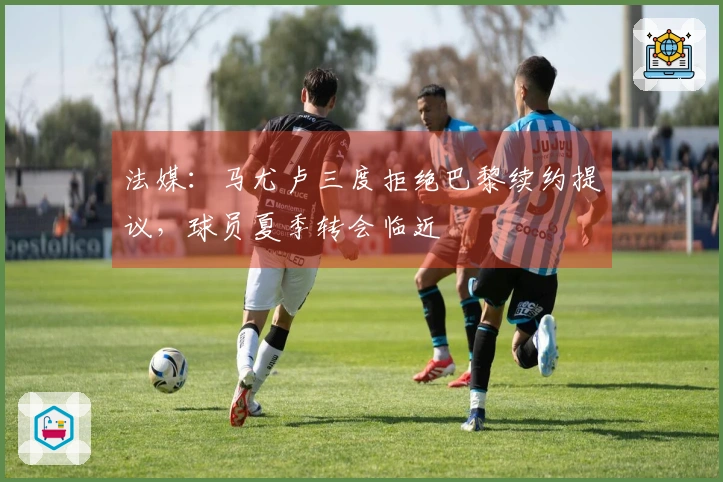 法媒：马尤卢三度拒绝巴黎续约提议，球员夏季转会临近