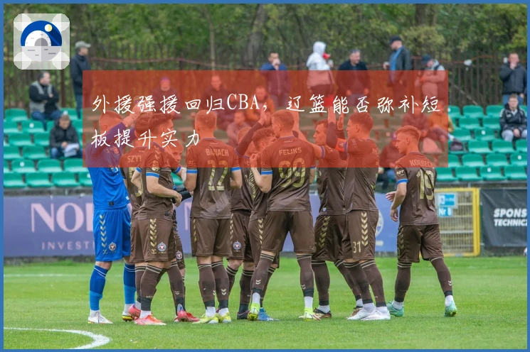 外援强援回归CBA，辽篮能否弥补短板提升实力