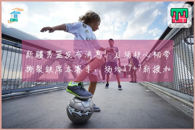 新疆男篮发布消息！后场核心韧带撕裂缺席本赛季，场均17+7新援加盟！