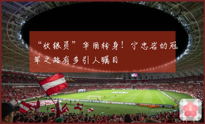 “收银员”华丽转身！宁忠岩的冠军之路有多引人瞩目
