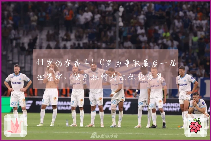 41岁仍在奋斗！C罗为争取最后一届世界杯，使用独特疗法优化恢复