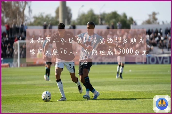 东部第二队逆袭！马克西33分助力绿军大胜76人，布朗达成13000分里程碑