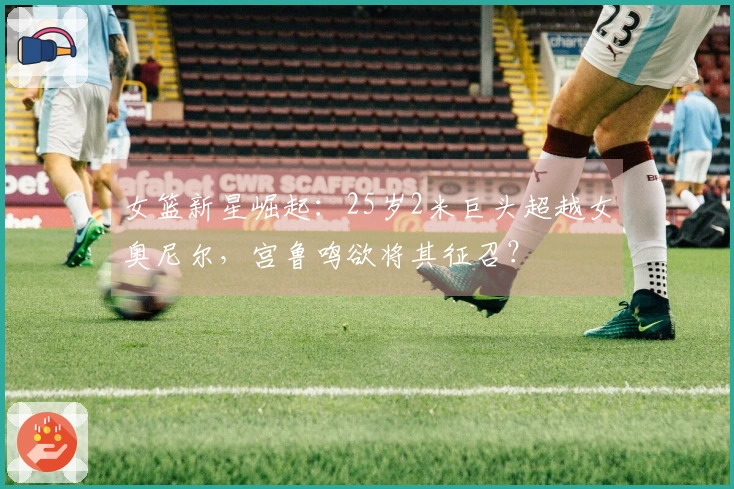 女篮新星崛起:25岁2米巨头超越女奥尼尔,宫鲁鸣欲将其征召?